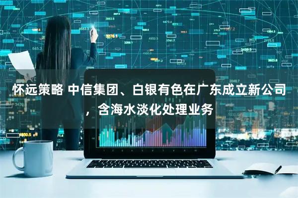 怀远策略 中信集团、白银有色在广东成立新公司，含海水淡化处理业务