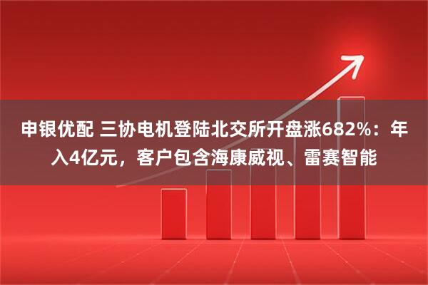 申银优配 三协电机登陆北交所开盘涨682%：年入4亿元，客户包含海康威视、雷赛智能