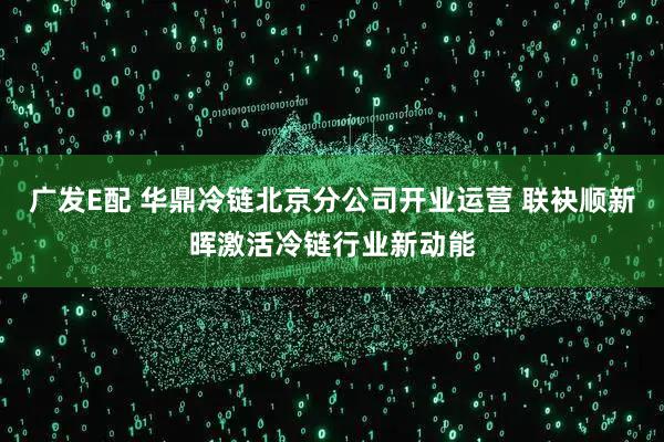 广发E配 华鼎冷链北京分公司开业运营 联袂顺新晖激活冷链行业新动能