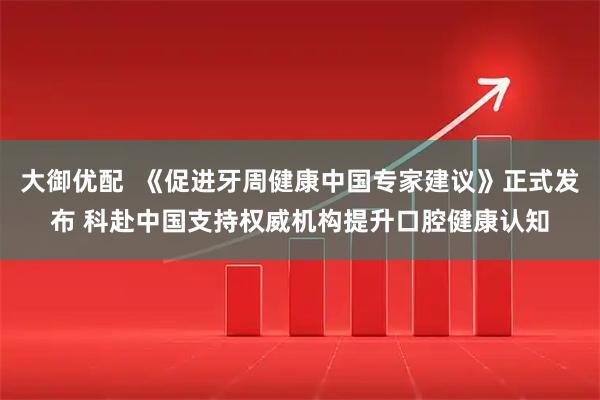 大御优配  《促进牙周健康中国专家建议》正式发布 科赴中国支持权威机构提升口腔健康认知