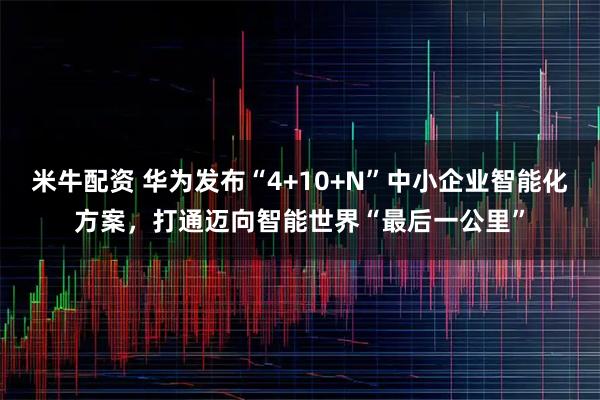 米牛配资 华为发布“4+10+N”中小企业智能化方案，打通迈向智能世界“最后一公里”
