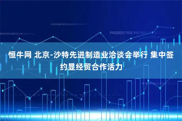 恒牛网 北京-沙特先进制造业洽谈会举行 集中签约显经贸合作活力