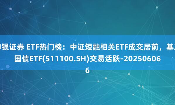 申银证券 ETF热门榜：中证短融相关ETF成交居前，基准国债ETF(511100.SH)交易活跃-20250606