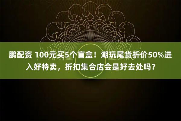 鹏配资 100元买5个盲盒！潮玩尾货折价50%进入好特卖，折扣集合店会是好去处吗？