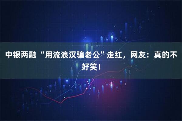 中银两融 “用流浪汉骗老公”走红，网友：真的不好笑！