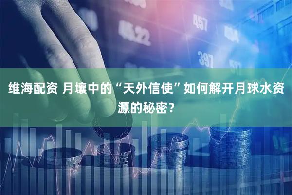 维海配资 月壤中的“天外信使”如何解开月球水资源的秘密？