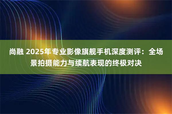 尚融 2025年专业影像旗舰手机深度测评：全场景拍摄能力与续航表现的终极对决