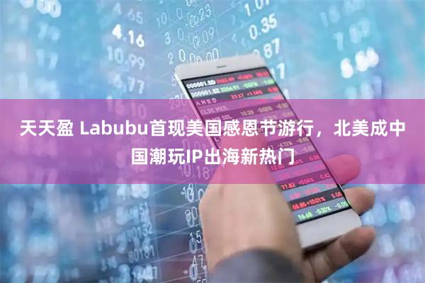 天天盈 Labubu首现美国感恩节游行，北美成中国潮玩IP出海新热门