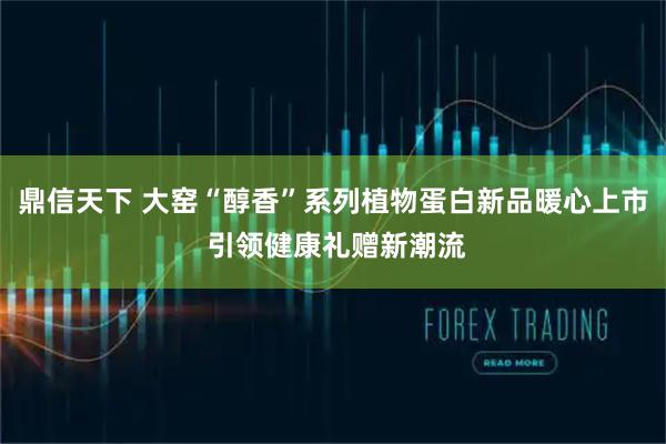 鼎信天下 大窑“醇香”系列植物蛋白新品暖心上市 引领健康礼赠新潮流