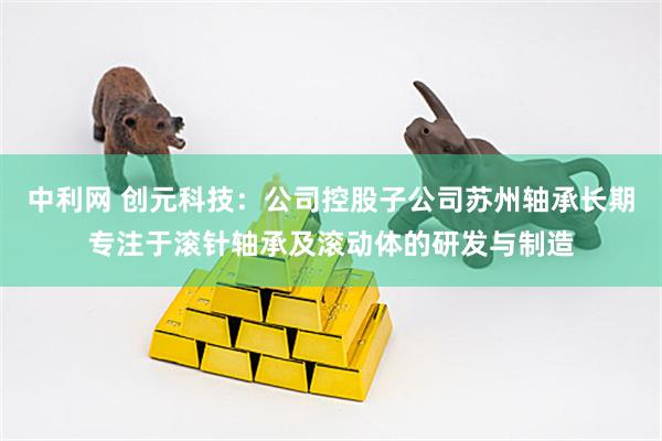 中利网 创元科技：公司控股子公司苏州轴承长期专注于滚针轴承及滚动体的研发与制造