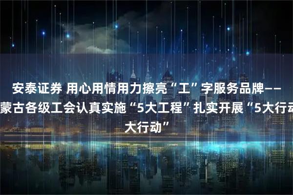 安泰证券 用心用情用力擦亮“工”字服务品牌——内蒙古各级工会认真实施“5大工程”扎实开展“5大行动”