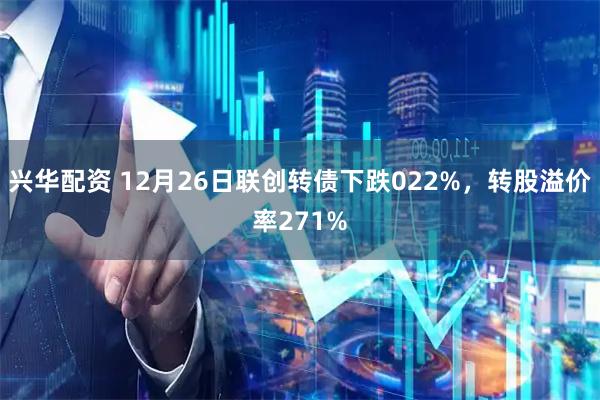 兴华配资 12月26日联创转债下跌022%，转股溢价率271%