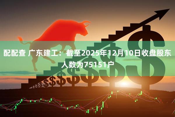 配配查 广东建工：截至2025年12月10日收盘股东人数为75151户