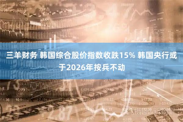 三羊财务 韩国综合股价指数收跌15% 韩国央行或于2026年按兵不动