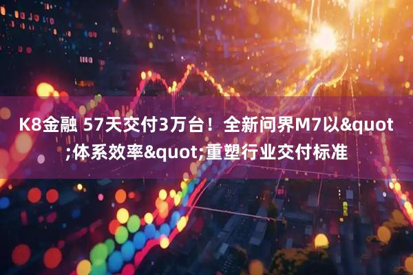 K8金融 57天交付3万台！全新问界M7以"体系效率"重塑行业交付标准