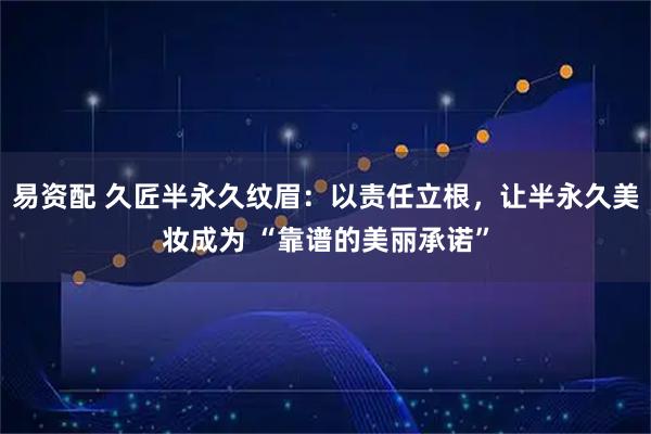 易资配 久匠半永久纹眉：以责任立根，让半永久美妆成为 “靠谱的美丽承诺”