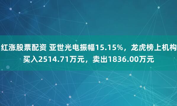 红涨股票配资 亚世光电振幅15.15%,龙虎榜上机构买入2514.71万元,卖出1836.00万元