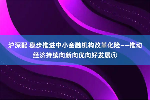 沪深配 稳步推进中小金融机构改革化险——推动经济持续向新向优向好发展④